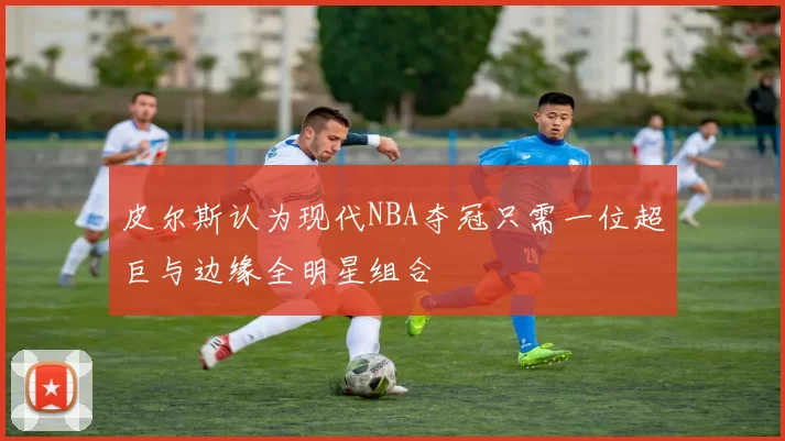 皮尔斯认为现代NBA夺冠只需一位超巨与边缘全明星组合