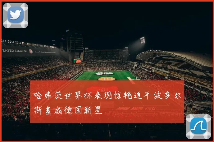哈弗茨世界杯表现惊艳追平波多尔斯基成德国新星
