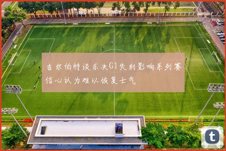 吉尔伯特谈东决G1失利影响系列赛信心认为难以恢复士气
