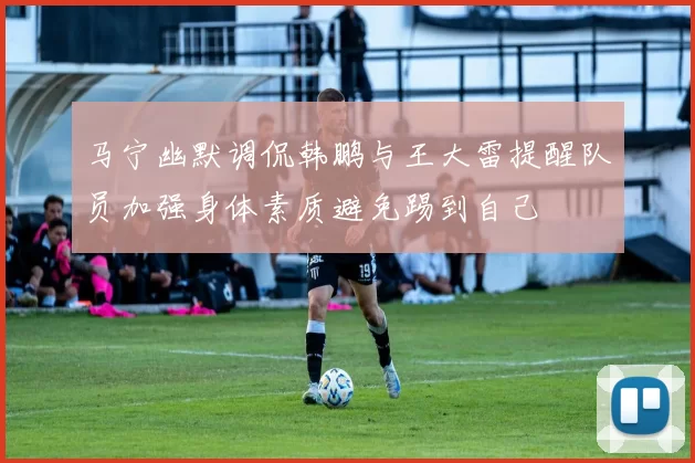 马宁幽默调侃韩鹏与王大雷提醒队员加强身体素质避免踢到自己
