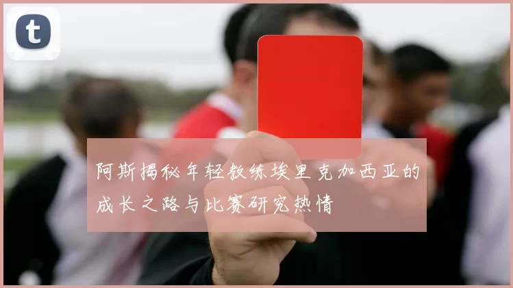 阿斯揭秘年轻教练埃里克加西亚的成长之路与比赛研究热情