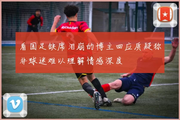 看国足缺席泪崩的博主回应质疑称非球迷难以理解情感深度