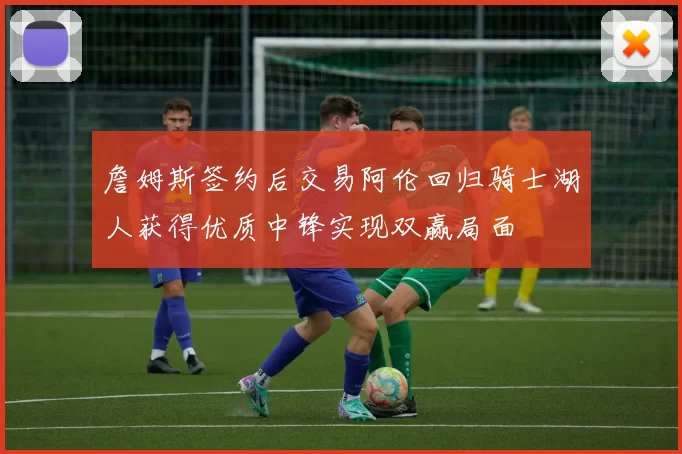 詹姆斯签约后交易阿伦回归骑士湖人获得优质中锋实现双赢局面