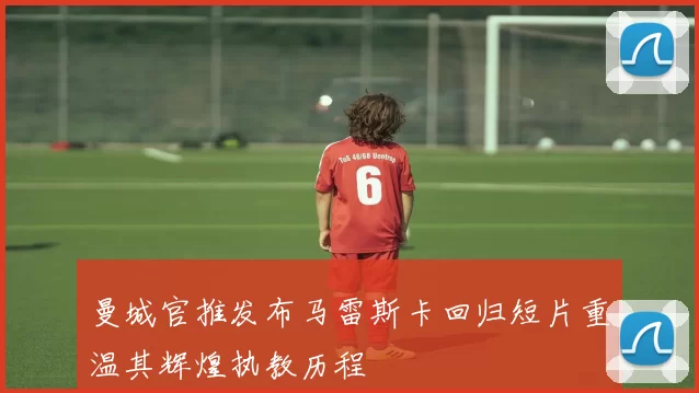曼城官推发布马雷斯卡回归短片重温其辉煌执教历程