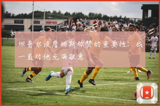坦普尔谈詹姆斯称赞的重要性：我一直对他充满敬意